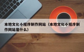 湛江本地文化小程序制作网站（本地文化小程序制作网站是什么）