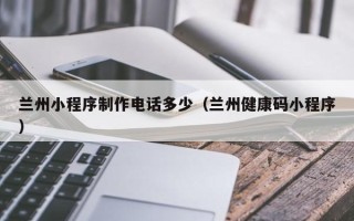 湛江兰州小程序制作电话多少（兰州健康码小程序）